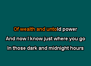 Ofwealth and untold power

And nowl knowjust where you go

In those dark and midnight hours