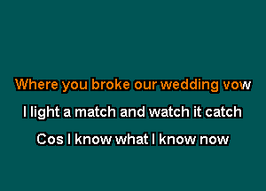 Where you broke our wedding vow

I light a match and watch it catch

Cos I know whatl know now