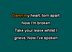 Damn my heart, torn apart
Now I'm broken

Take your leave whilst I

grieve, Now I've spoken