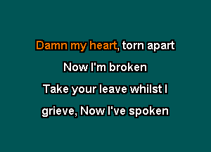 Damn my heart, torn apart
Now I'm broken

Take your leave whilst I

grieve, Now I've spoken