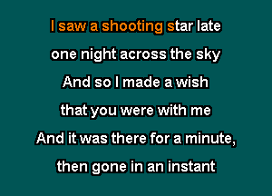 I saw a shooting star late
one night across the sky
And so I made a wish

that you were with me

And it was there for a minute,

then gone in an instant I