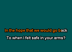 In the hope that we would go back

To when I felt safe in your arms?