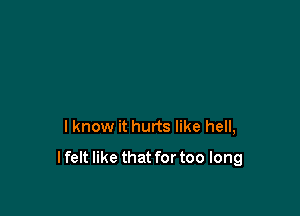 I know it hurts like hell,

I felt like that for too long