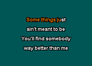 Some things just

ain't meant to be

You'll find somebody

way better than me