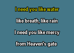 I need you like water

like breath, like rain

I need you like mercy

from Heaven's gate