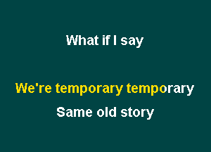 What ifl say

We're temporary temporary

Same old story