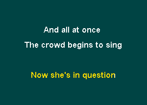 And all at once

The crowd begins to sing

Now she's in question