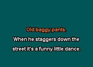 Old baggy pants.
When he staggers down the

street it's a funny little dance.