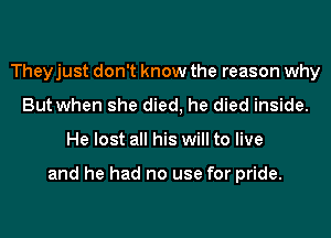 Theyjust don't know the reason why
But when she died, he died inside.
He lost all his will to live

and he had no use for pride.