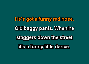 He's got a funny red nose.

Old baggy pants. When he
staggers down the street

it's a funny little dance.