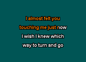 I almost felt you

touching mejust now
lwish I knew which

way to turn and go