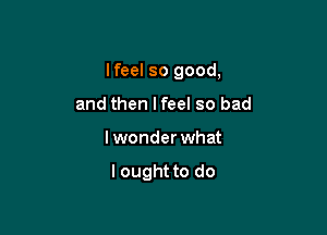 Ifeel so good,
and then Ifeel so bad

lwonder what

lought to do