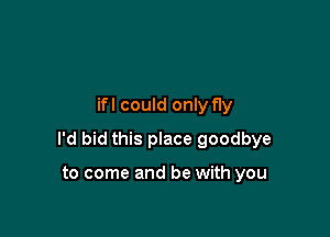 ifl could only fly

I'd bid this place goodbye

to come and be with you