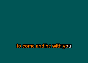 to come and be with you