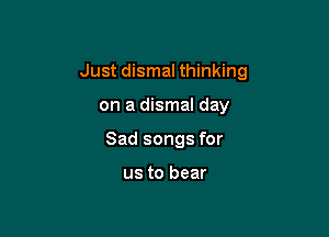 Just dismal thinking

on a dismal day
Sad songs for

us to bear