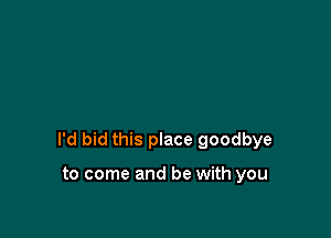 I'd bid this place goodbye

to come and be with you