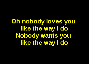 0h nobody loves you
like the way I do

Nobody wants you
like the way I do