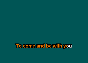 To come and be with you