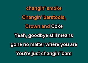 changin' smoke
Changin' barstools,
Crown and Coke
Yeah, goodbye still means

gone no matter where you are

You're just changin' bars