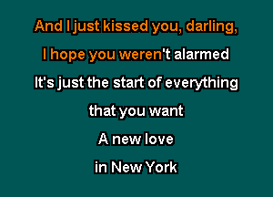 And ljust kissed you, darling,

I hope you weren't alarmed
It's just the start of everything
that you want
A new love

in New York