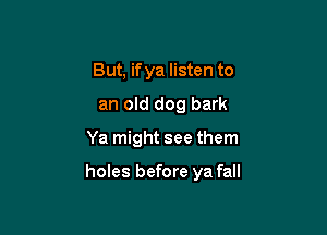 But, if ya listen to
an old dog bark

Ya might see them

holes before ya fall