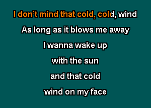 I dont mind that cold, cold, wind

As long as it blows me away
lwanna wake up
with the sun
and that cold

wind on my face