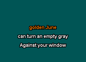 golden June

can turn an empty gray

Against your window