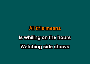 All this means

ls whiling on the hours

Watching side shows