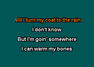 Will I turn my coat to the rain
I don't know

But I'm goin' somewhere

I can warm my bones