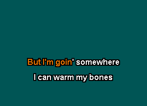 But I'm goin' somewhere

I can warm my bones