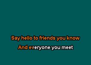 Say hello to friends you know

And everyone you meet