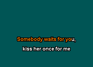 Somebody waits for you,

kiss her once for me