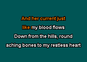 And her currentjust
like my blood flows

Down from the hills, round

aching bones to my restless heart