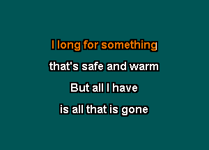 I long for something

that's safe and warm
But all I have

is all that is gone
