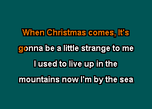 When Christmas comes, It's

gonna be a little strange to me

I used to live up in the

mountains now I'm by the sea