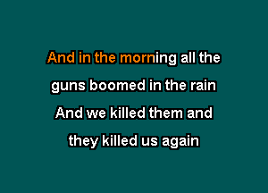 And in the morning all the

guns boomed in the rain
And we killed them and
they killed us again