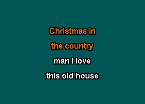Christmas in

the country

man i love

this old house