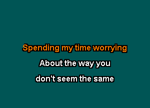 Spending my time worrying

About the way you

don't seem the same