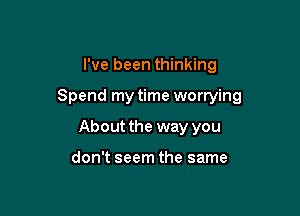 I've been thinking

Spend my time worrying

About the way you

don't seem the same