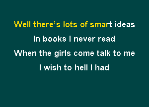 Well therds lots of smart ideas

In books I never read

When the girls come talk to me

I wish to hell I had
