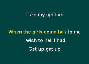 Turn my ignition

When the girls come talk to me
I wish to hell I had

Get up get up