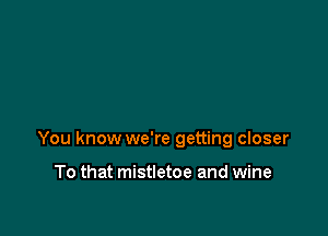 You know we're getting closer

To that mistletoe and wine