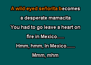 A wild-eyed seriorita becomes

a desperate mamacita

You had to go leave a heart on

fire in Mexico ......
Hmm, hmm, In Mexico .......

Mmm, mhm