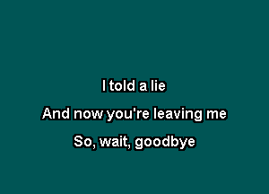 ltold a lie

And now you're leaving me

So, wait, goodbye