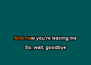 And now you're leaving me

So, wait, goodbye