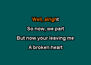 Well, alright

So now, we part

But now your leaving me
A broken heart