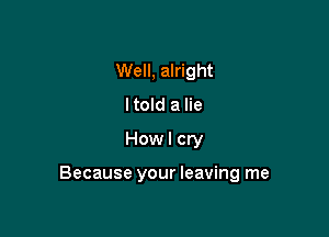 Well, alright
ltold a lie
How I cry

Because your leaving me