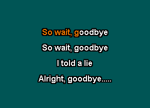 So wait, goodbye
So wait, goodbye
ltold a lie

Alright. goodbye .....