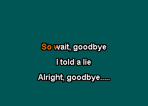 So wait, goodbye
ltold a lie

Alright. goodbye .....