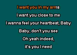 I want you in my arms
lwant you close to me

lwanna feel your heartbeat, Baby

Baby, don't you see
Oh yeah indeed,

it's you I need